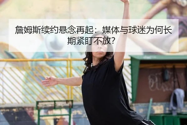 詹姆斯续约悬念再起：媒体与球迷为何长期紧盯不放？